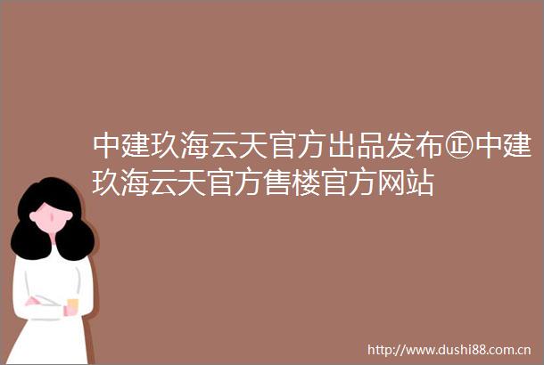 中建玖海云天官方出品发布㊣中建玖海云天官方售楼官方网站