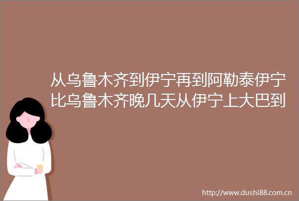 从乌鲁木齐到伊宁再到阿勒泰伊宁比乌鲁木齐晚几天从伊宁上大巴到伊宁然后包机直接到塔城
