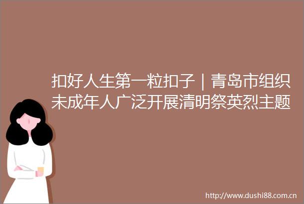 扣好人生第一粒扣子｜青岛市组织未成年人广泛开展清明祭英烈主题活动