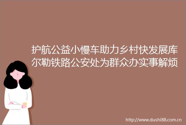 护航公益小慢车助力乡村快发展库尔勒铁路处为群众办实事解烦忧促增收