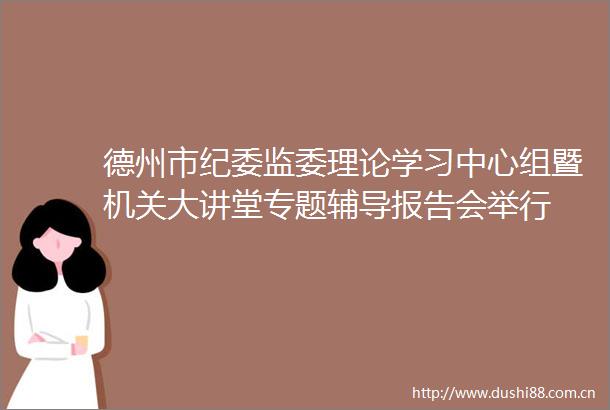 德州市纪委监委理论学习中心组暨机关大讲堂专题辅导报告会举行