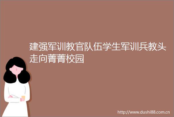 建强军训教官队伍学生军训兵教头走向菁菁校园