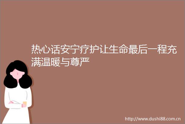 热心话安宁疗护让生命最后一程充满温暖与尊严