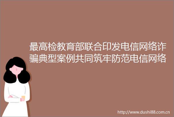 最高检教育部联合印发电信网络诈典型案例共同筑牢防范电信网络诈校园防线