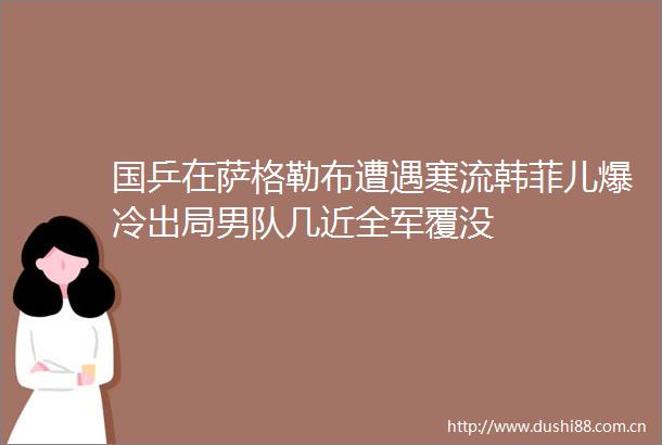 国乒在萨格勒布遭遇寒流韩菲儿爆冷出局男队几近全军覆没