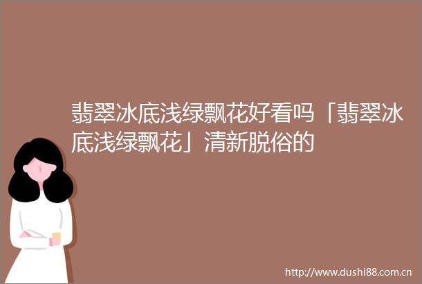 翡翠冰底浅绿飘花好看吗「翡翠冰底浅绿飘花」清新脱俗的
