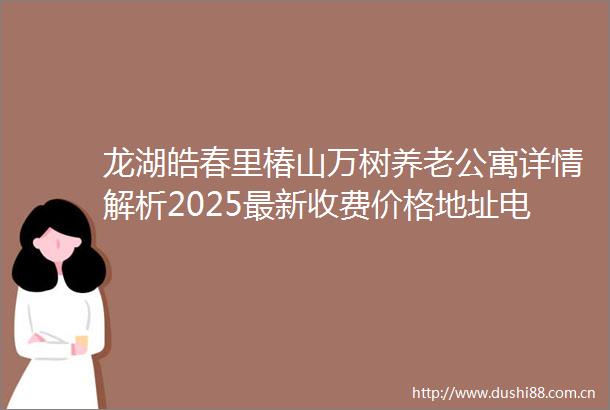 龙湖皓春里椿山万树养老公寓详情解析2025最新收费价格地址电话康养方针