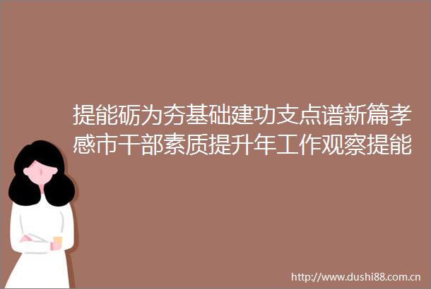 提能砺为夯基础建功支点谱新篇孝感市素质提升年工作观察提能砺为夯基础建功支点谱新篇
