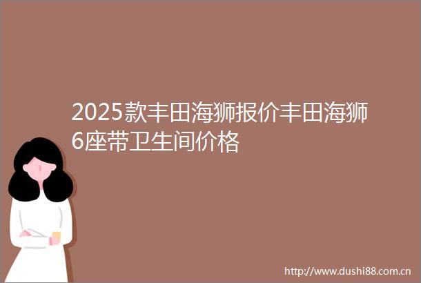 2025款丰田海狮报价丰田海狮6座带卫生间价格