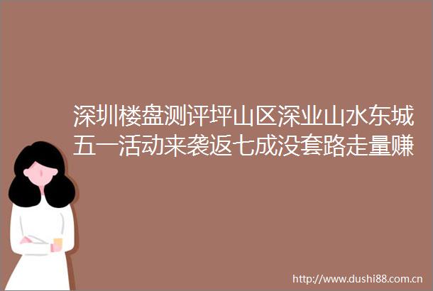 深圳楼盘测评坪山区深业山水东城五一活动来袭返七成没套路走量赚钱先签协议在进售楼部购房无忧拒绝踩雷资质可查