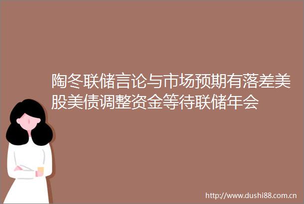 陶冬联储言论与市场预期有落差美股美债调整资金等待联储年会