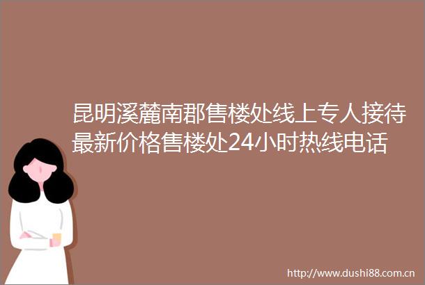 昆明溪麓南郡售楼处线上专人接待最新价格售楼处24小时热线电话溪麓南郡售楼处特价房