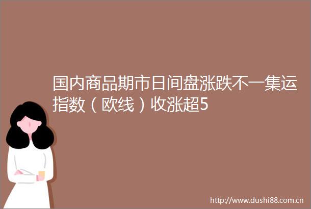 国内商品期市日间盘涨跌不一集运指数（欧线）收涨超5