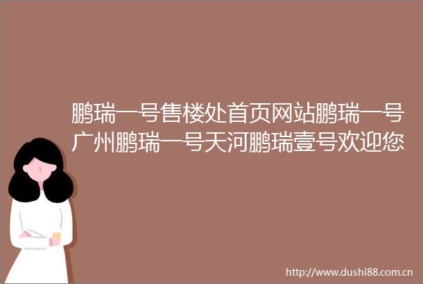 鹏瑞一号售楼处首页网站鹏瑞一号广州鹏瑞一号天河鹏瑞壹号欢迎您楼盘详情最新价格备案价售楼处中心202502271042