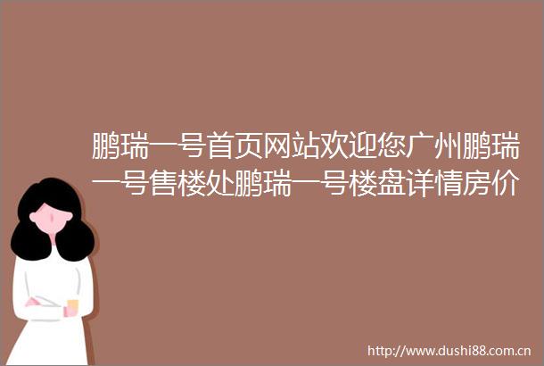 鹏瑞一号首页网站欢迎您广州鹏瑞一号售楼处鹏瑞一号楼盘详情房价户型学校配套