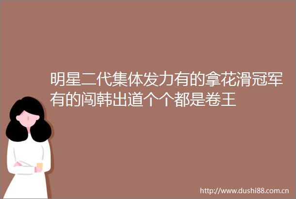 明星二代集体发力有的拿花滑冠军有的闯韩出道个个都是卷王