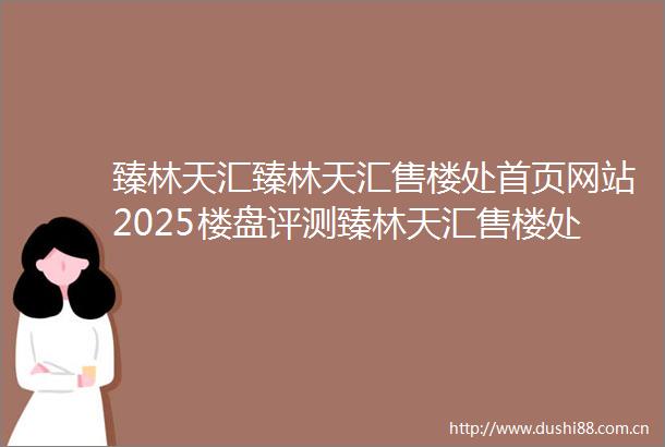 臻林天汇臻林天汇售楼处首页网站2025楼盘评测臻林天汇售楼处电话房价详情地址楼盘百科详情
