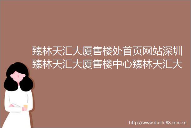 臻林天汇大厦售楼处首页网站深圳臻林天汇大厦售楼中心臻林天汇大厦楼盘评测臻林天汇大厦最新价格户型配套停车位