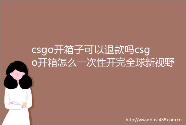 csgo开箱子可以退款吗csgo开箱怎么一次性开完全球新视野