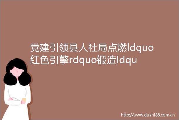 党建引领县人社局点燃ldquo红色引擎rdquo锻造ldquo暖心人社rdquo红色品牌