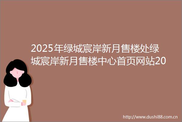 2025年绿城宸岸新月售楼处绿城宸岸新月售楼中心首页网站2025绿城宸岸新月欢迎您绿城宸岸新月最新楼盘详情