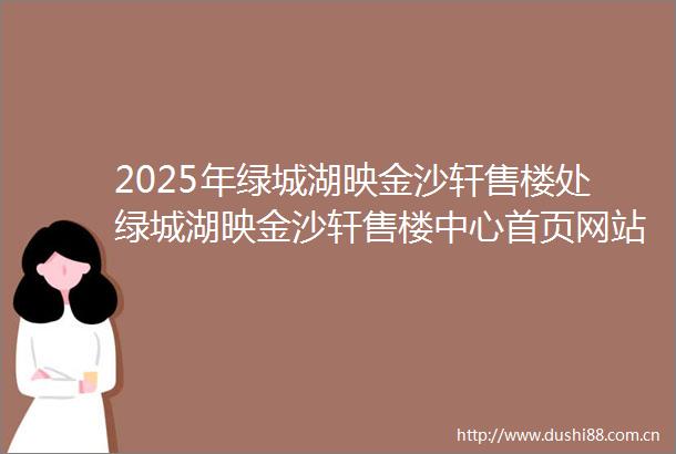 2025年绿城湖映金沙轩售楼处绿城湖映金沙轩售楼中心首页网站2025绿城湖映金沙轩欢迎您绿城湖映金沙轩最新楼盘详情