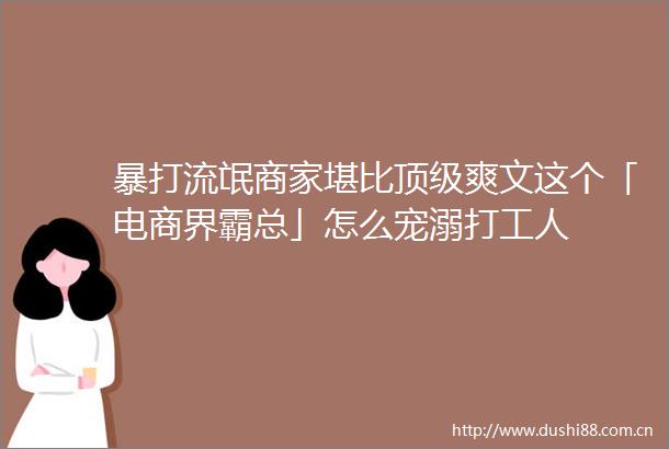 暴打流氓商家堪比顶级爽文这个「电商界霸总」怎么宠溺打工人