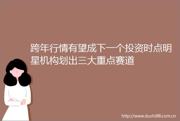 跨年行情有望成下一个投资时点明星机构划出三大重点赛道