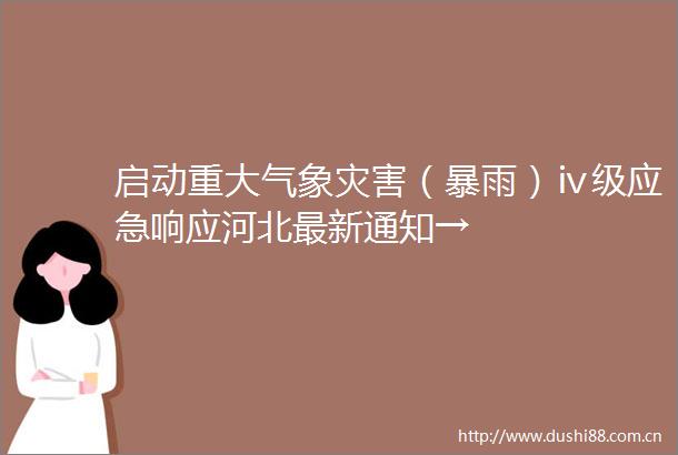 启动重大气象灾害（暴雨）ⅳ级应急响应河北最新通知→