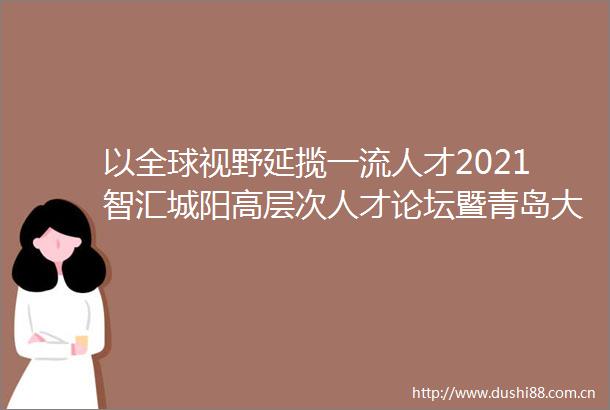 以全球视野延揽一流人才2021智汇城阳高层次人才论坛暨青岛大学国际青年学者崂山论坛成功举办