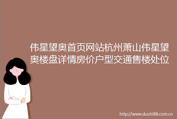 伟星望奥首页网站杭州萧山伟星望奥楼盘详情房价户型交通售楼处位置
