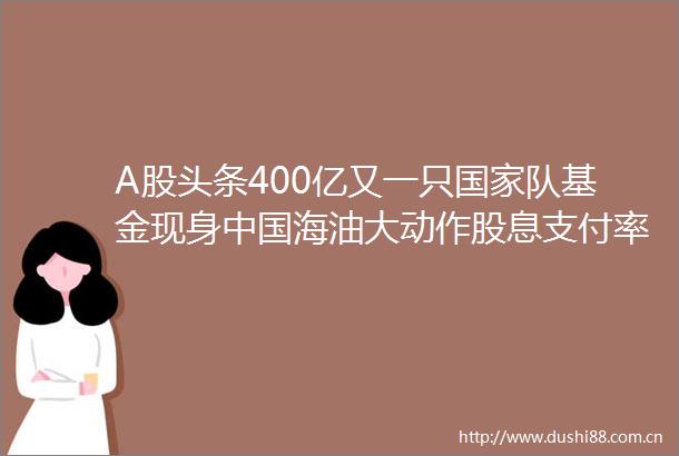 A股头条400亿又一只队基金现身海油大动作股息支付率预计将不低于40事关房地产金融金融监管总局发声