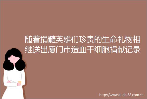 随着捐髓英雄们珍贵的生命礼物相继送出厦门市造血干细胞捐献记录再次刷新突破150例