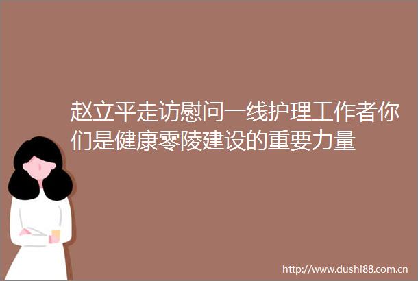 赵立平走访慰问一线护理工作者你们是健康零陵建设的重要力量