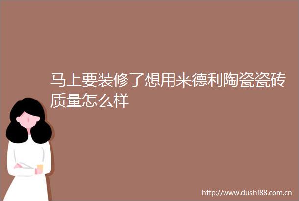 马上要装修了想用来德利陶瓷瓷砖质量怎么样