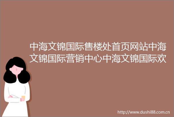 中海文锦国际售楼处首页网站中海文锦国际营销中心中海文锦国际欢迎您中海文锦国际户型价格学校样板房配套详情售楼处