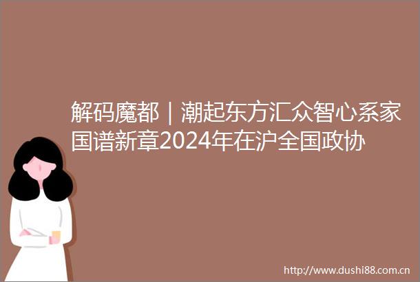 解码魔都｜潮起东方汇众智心系家国谱新章2024年在沪全国政协委员履职记