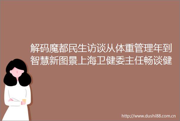 解码魔都民生访谈从体重管理年到智慧新图景上海卫健委主任畅谈健康民生