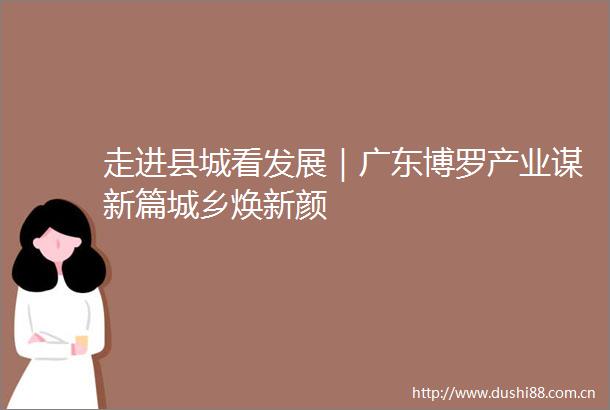 走进县城看发展｜广东博罗产业谋新篇城乡焕新颜