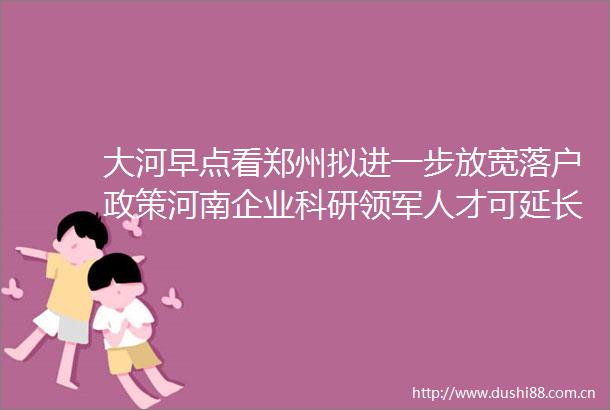 大河早点看郑州拟进一步放宽落户政策河南企业科研领军人才可延长到70岁退休郑州今起全市核酸筛查