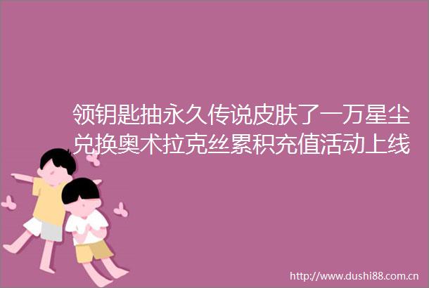 领钥匙抽永久传说皮肤了一万星尘兑换奥术拉克丝累积充值活动上线小尼送宝典了