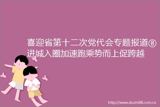 喜迎省第十二次党代会专题报道⑧进城入圈加速跑乘势而上促跨越
