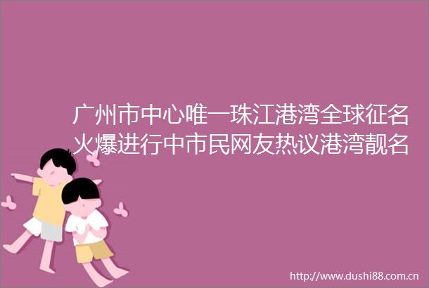 广州市中心唯一珠江港湾全球征名火爆进行中市民网友热议港湾靓名