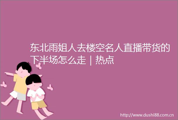 东北雨姐人去楼空名人直播带货的下半场怎么走｜热点