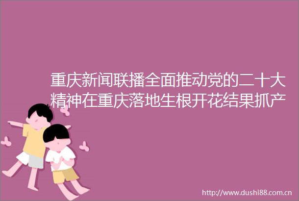 重庆新闻联播全面推动党的二十大精神在重庆落地生根开花结果抓产业抓项目加快提升核心竞争力