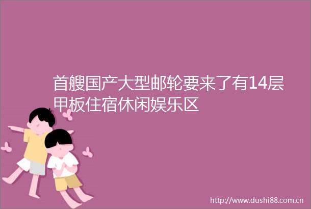 首艘国产大型邮轮要来了有14层甲板住宿休闲娱乐区