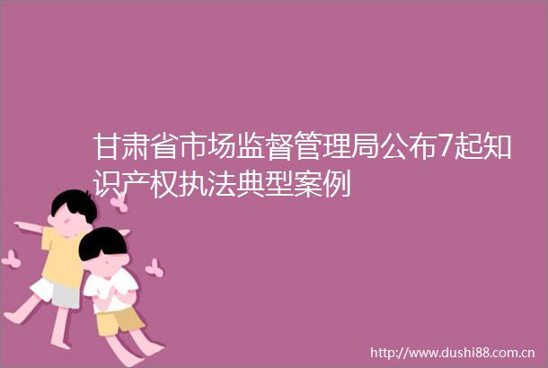 甘肃省市场监督管理局公布7起知识产权典型案例
