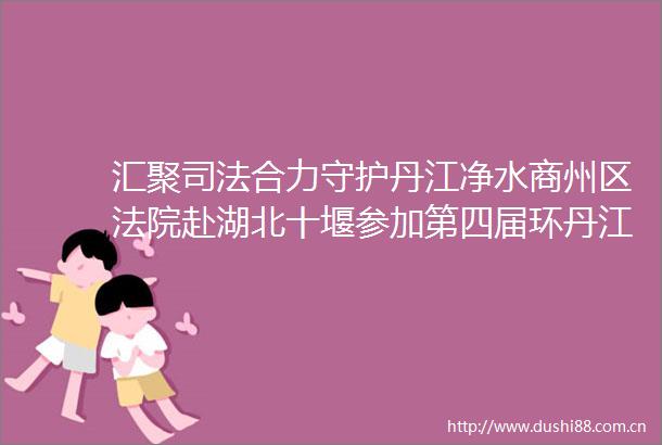 汇聚司法合力守护丹江净水商州区赴湖北十堰参加第四届环丹江口库区三省六县市区生态环境