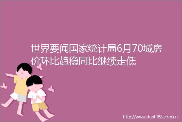 世界要闻统计局6月70城房价环比趋稳同比继续走低