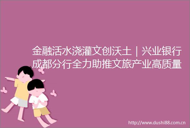 金融活水浇灌文创沃土｜兴业银行成都分行全力助推文旅产业高质量发展